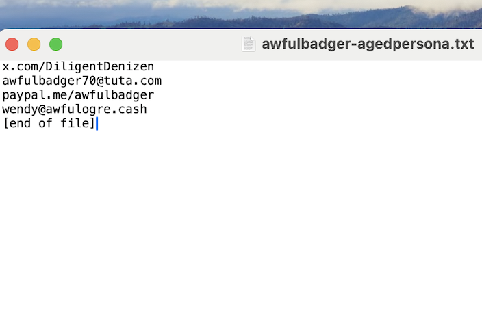 A screenshot of a text file with four addresses, one per line, and then [end of file].  The blue cursor can be seen in the next space after the final square bracket.  The items of the list are: x.com/DiligentDenizen; awfulbadger70@tuta.com; paypal.me/awfulbadger; wendy@awfulogre.cash .